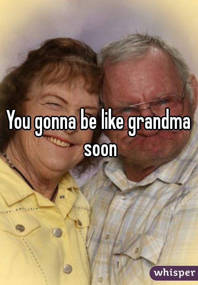 You gonna be like grandma soon