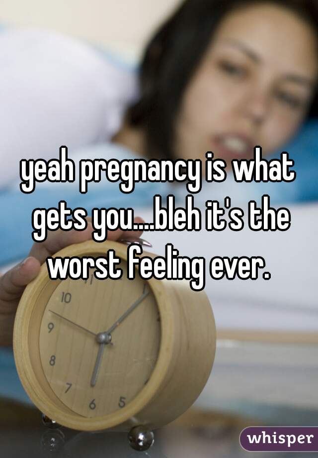 yeah pregnancy is what gets you....bleh it's the worst feeling ever. 