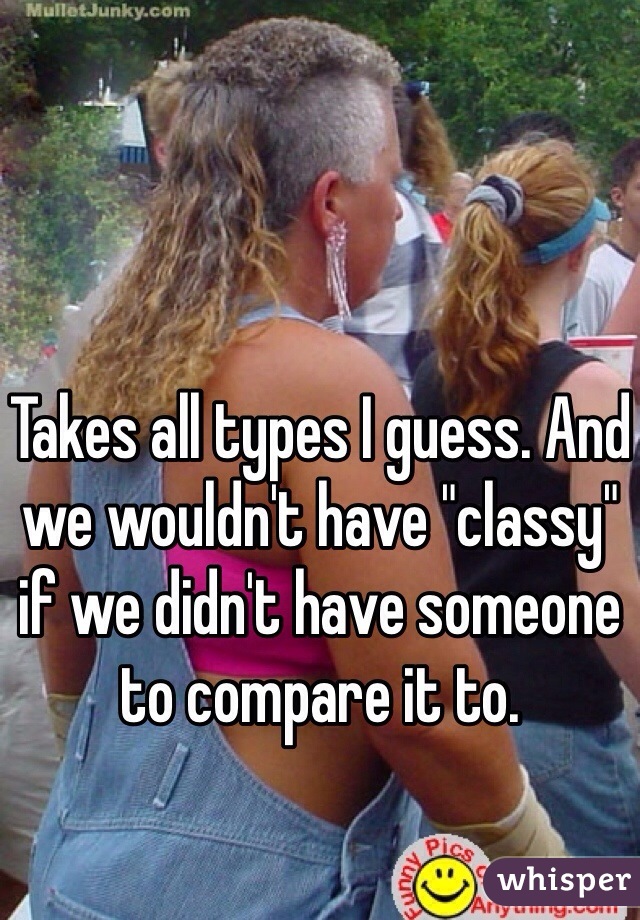 Takes all types I guess. And we wouldn't have "classy" if we didn't have someone to compare it to. 