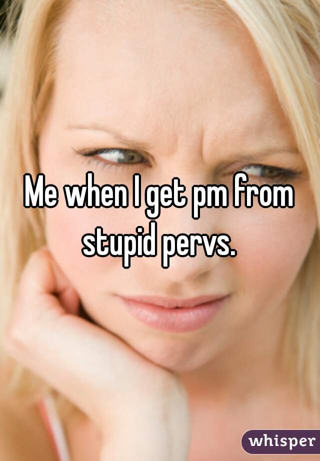 Me when I get pm from stupid pervs. 