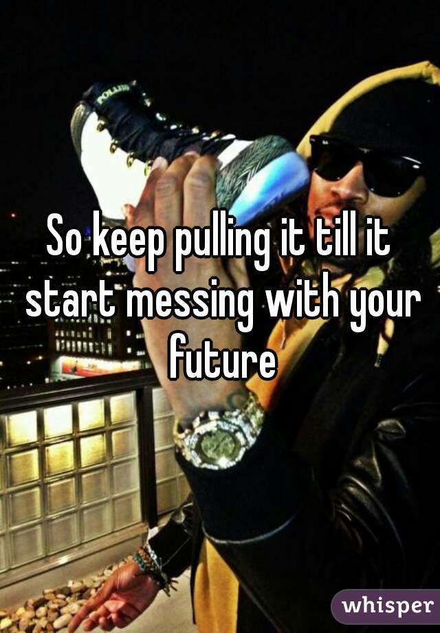 So keep pulling it till it start messing with your future