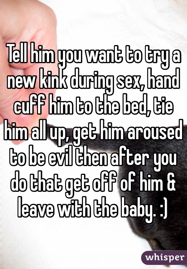 Tell him you want to try a new kink during sex, hand cuff him to the bed, tie him all up, get him aroused to be evil then after you do that get off of him & leave with the baby. :) 