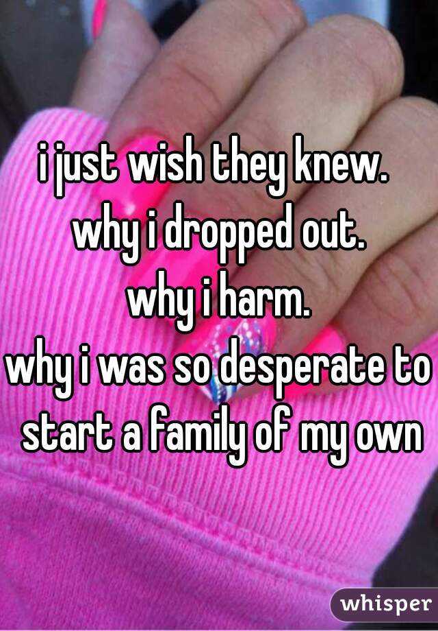 i just wish they knew. 
why i dropped out.
why i harm.
why i was so desperate to start a family of my own