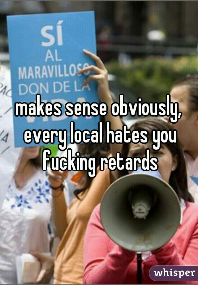 makes sense obviously, every local hates you fucking retards