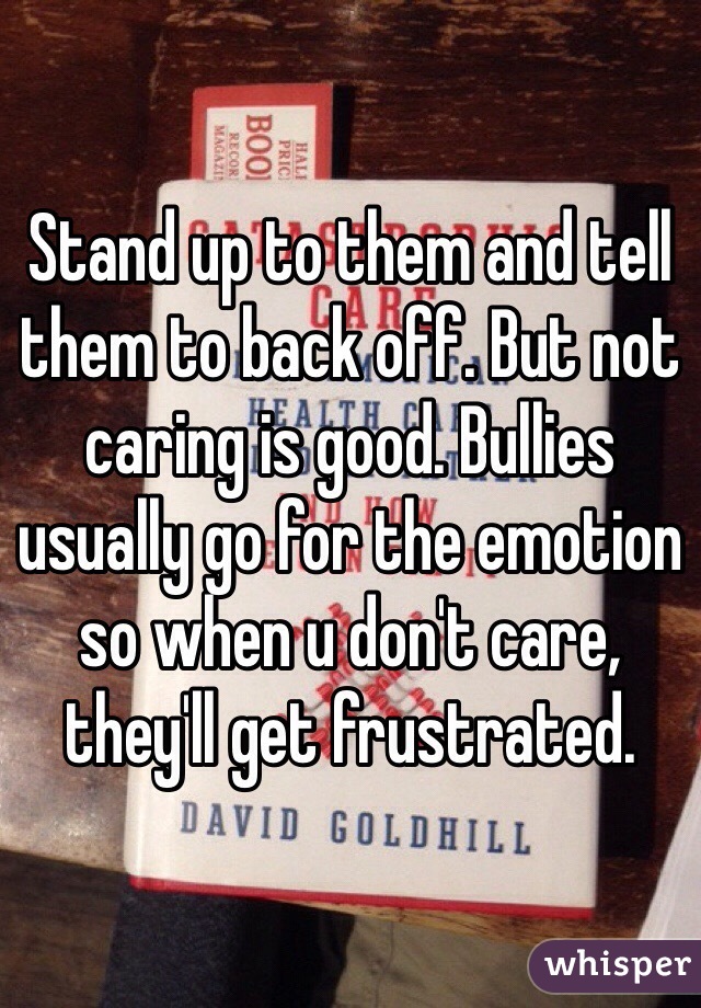 Stand up to them and tell them to back off. But not caring is good. Bullies usually go for the emotion so when u don't care, they'll get frustrated.
