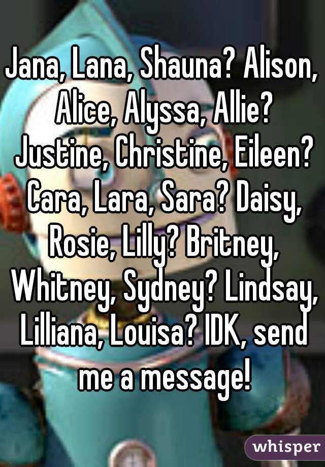 Jana, Lana, Shauna? Alison, Alice, Alyssa, Allie? Justine, Christine, Eileen? Cara, Lara, Sara? Daisy, Rosie, Lilly? Britney, Whitney, Sydney? Lindsay, Lilliana, Louisa? IDK, send me a message!