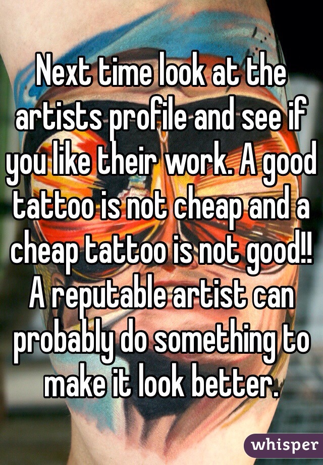 Next time look at the artists profile and see if you like their work. A good tattoo is not cheap and a cheap tattoo is not good!! A reputable artist can probably do something to make it look better. 