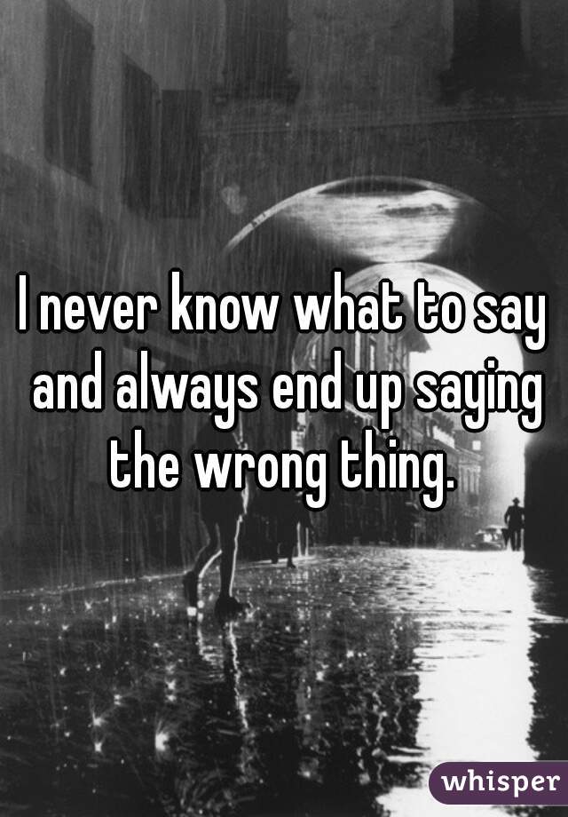 I never know what to say and always end up saying the wrong thing. 