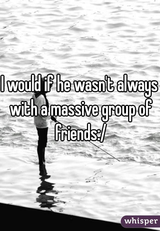 I would if he wasn't always with a massive group of friends:/