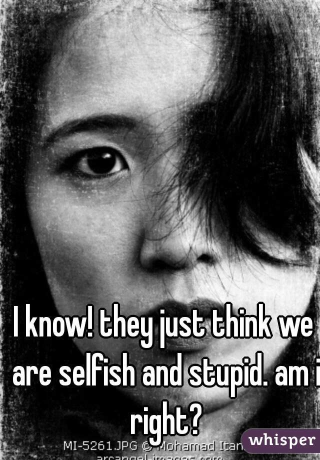I know! they just think we are selfish and stupid. am i right?