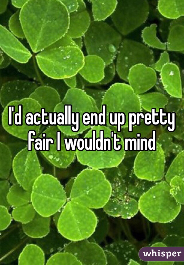 I'd actually end up pretty fair I wouldn't mind
