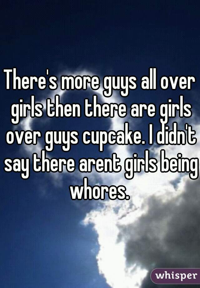 There's more guys all over girls then there are girls over guys cupcake. I didn't say there arent girls being whores. 