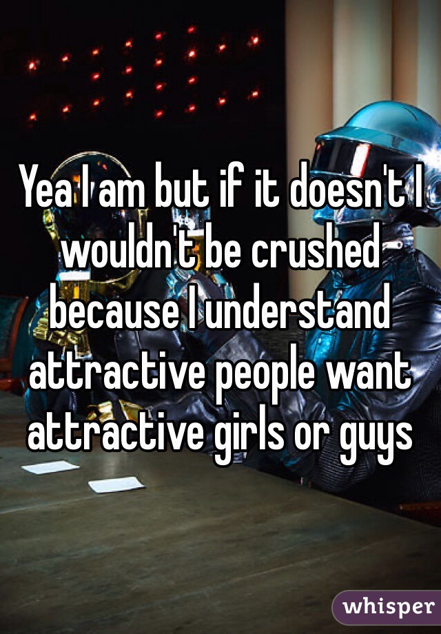 Yea I am but if it doesn't I wouldn't be crushed because I understand attractive people want attractive girls or guys