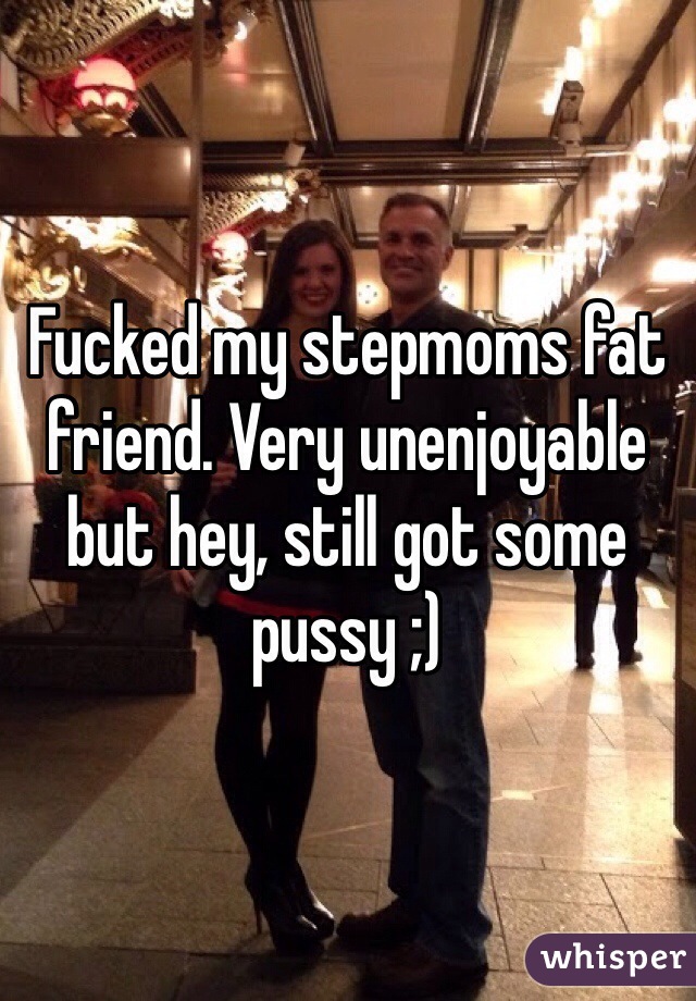 Fucked my stepmoms fat friend. Very unenjoyable but hey, still got some pussy ;)