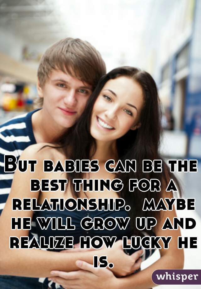 But babies can be the best thing for a relationship.  maybe he will grow up and realize how lucky he is.