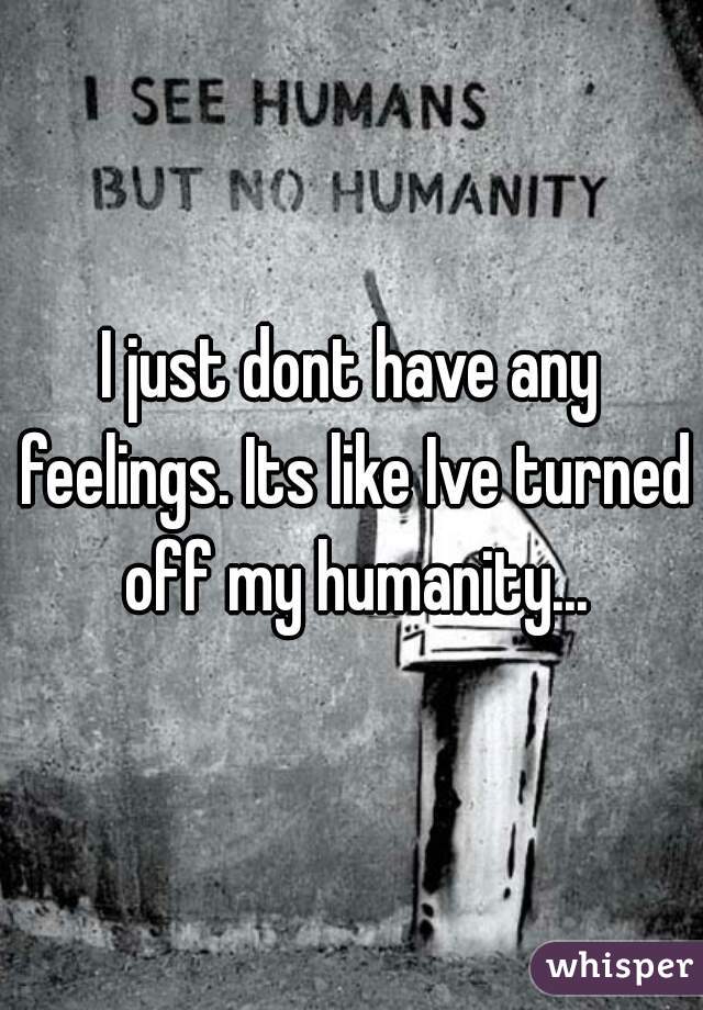 I just dont have any feelings. Its like Ive turned off my humanity...