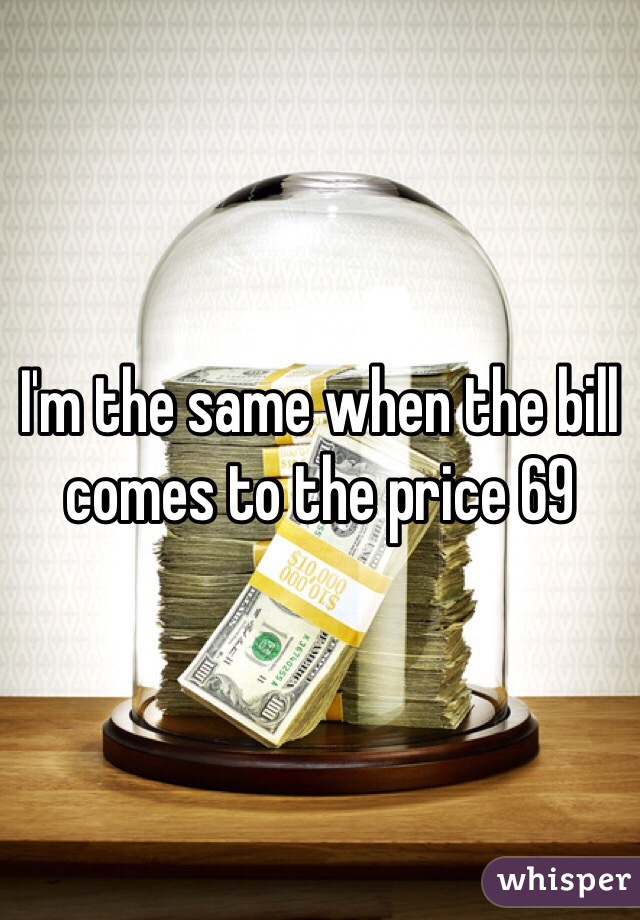 I'm the same when the bill comes to the price 69