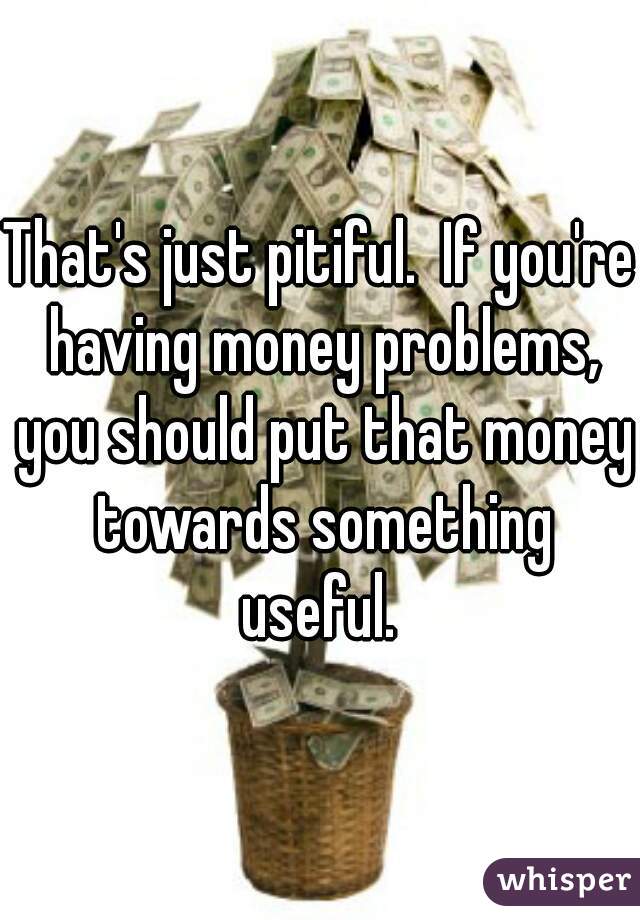 That's just pitiful.  If you're having money problems, you should put that money towards something useful. 