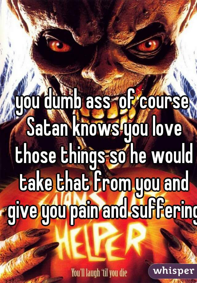 you dumb ass  of course Satan knows you love those things so he would take that from you and give you pain and suffering