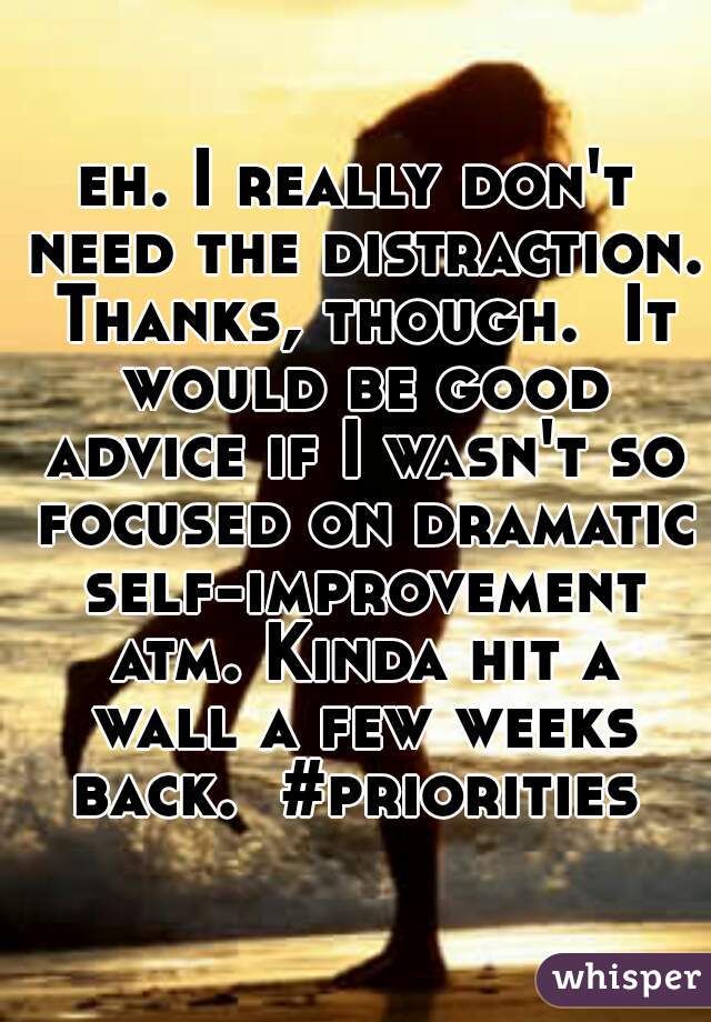 eh. I really don't need the distraction. Thanks, though.  It would be good advice if I wasn't so focused on dramatic self-improvement atm. Kinda hit a wall a few weeks back.  #priorities 