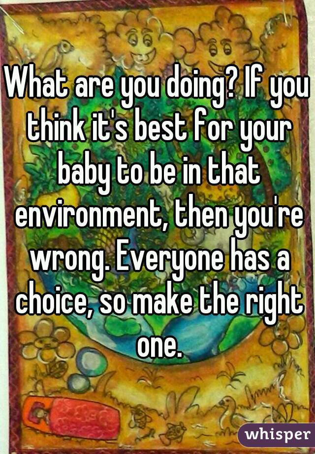 What are you doing? If you think it's best for your baby to be in that environment, then you're wrong. Everyone has a choice, so make the right one.