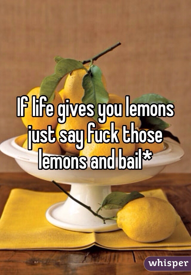 If life gives you lemons just say fuck those lemons and bail*