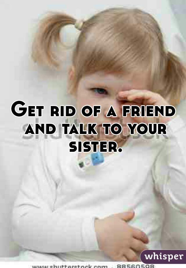 Get rid of a friend and talk to your sister.