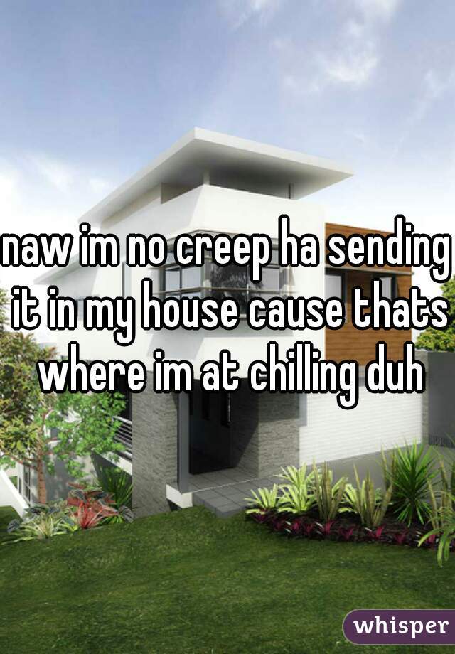 naw im no creep ha sending it in my house cause thats where im at chilling duh