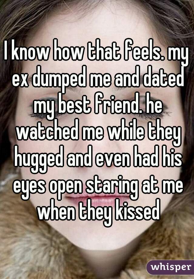 I know how that feels. my ex dumped me and dated my best friend. he watched me while they hugged and even had his eyes open staring at me when they kissed