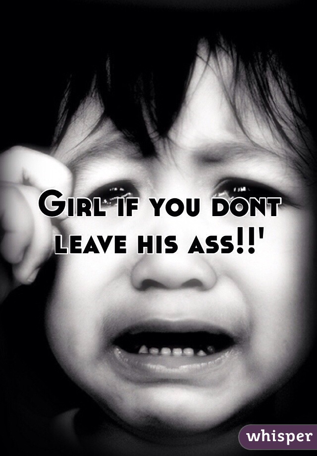 Girl if you dont leave his ass!!'