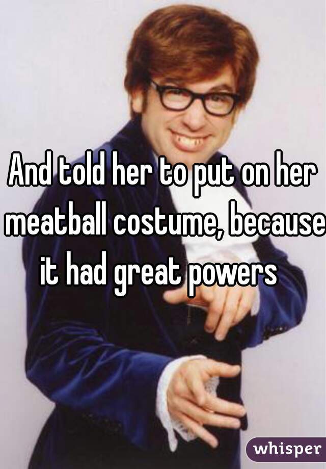 And told her to put on her meatball costume, because it had great powers  