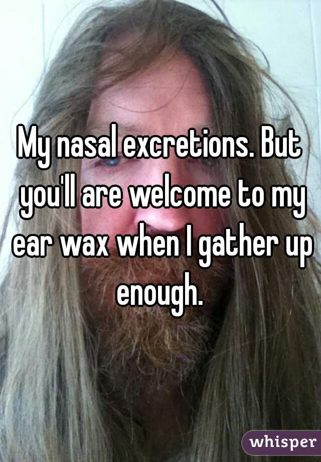 My nasal excretions. But you'll are welcome to my ear wax when I gather up enough. 