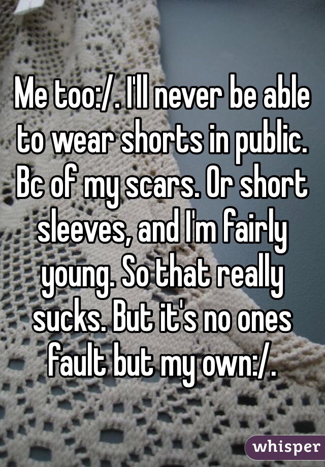 Me too:/. I'll never be able to wear shorts in public. Bc of my scars. Or short sleeves, and I'm fairly young. So that really sucks. But it's no ones fault but my own:/. 