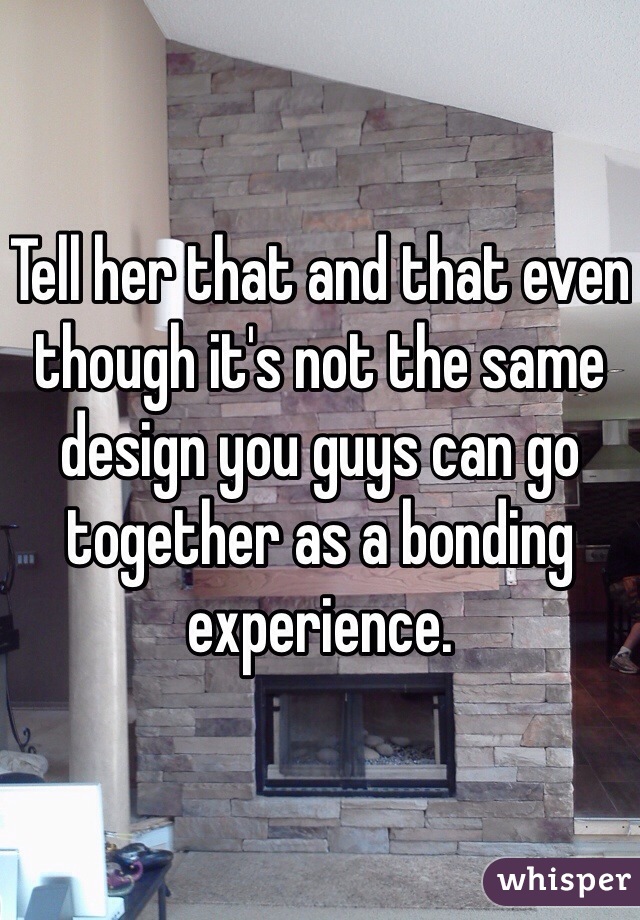 Tell her that and that even though it's not the same design you guys can go together as a bonding experience. 