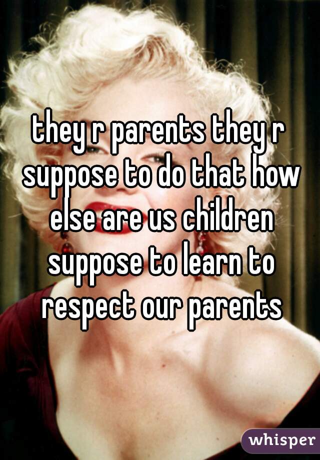 they r parents they r suppose to do that how else are us children suppose to learn to respect our parents