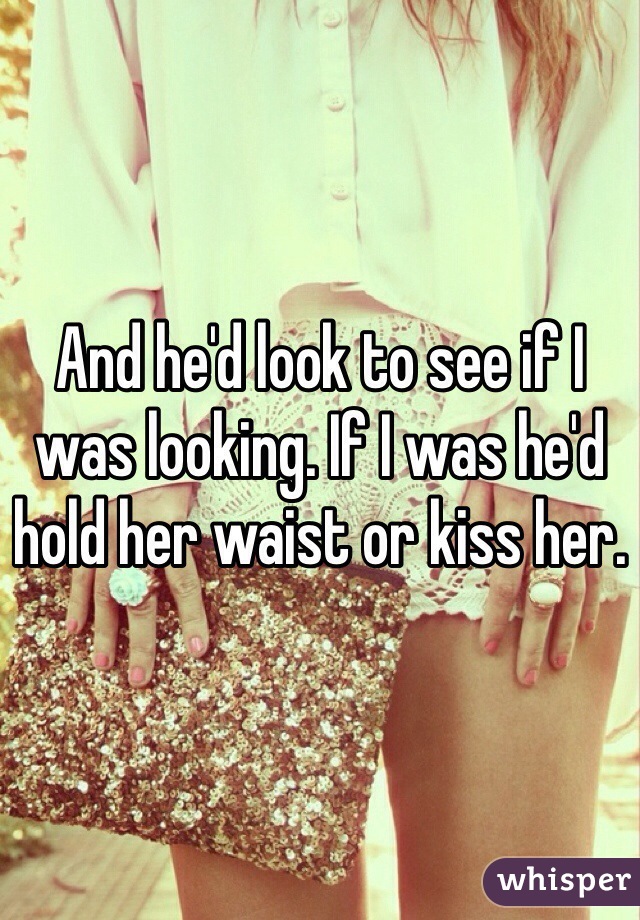 And he'd look to see if I was looking. If I was he'd hold her waist or kiss her. 