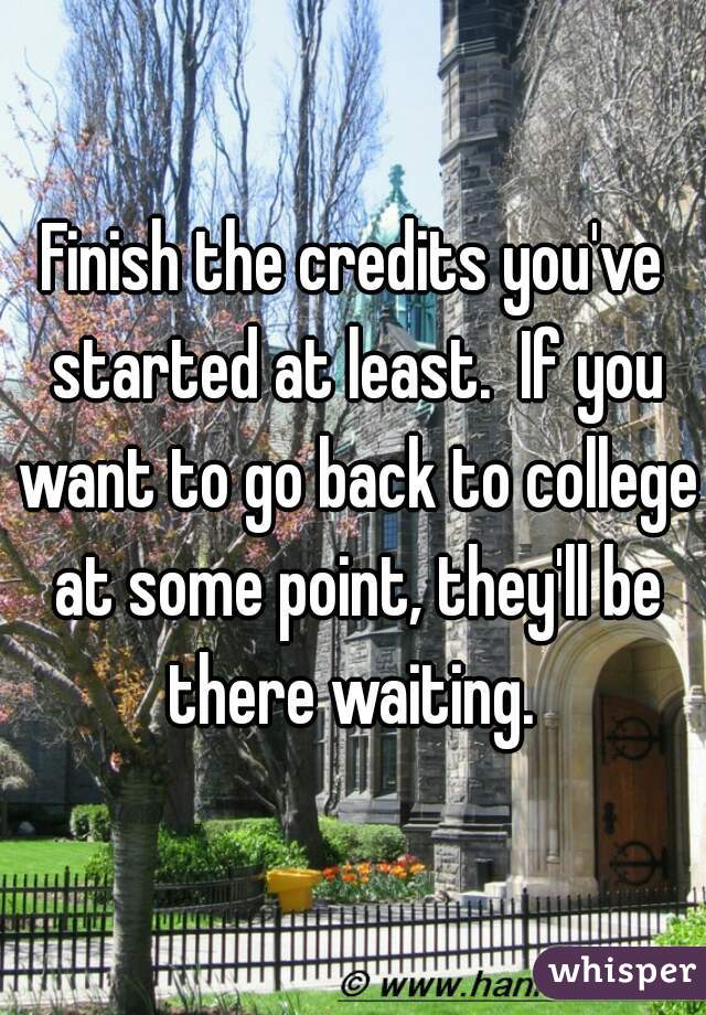 Finish the credits you've started at least.  If you want to go back to college at some point, they'll be there waiting. 