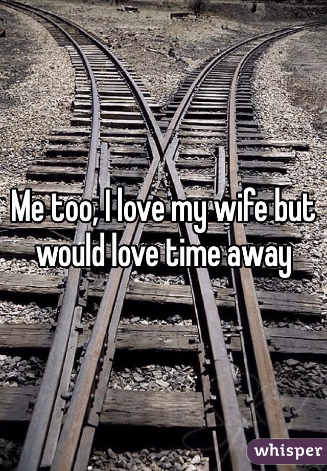 Me too, I love my wife but would love time away