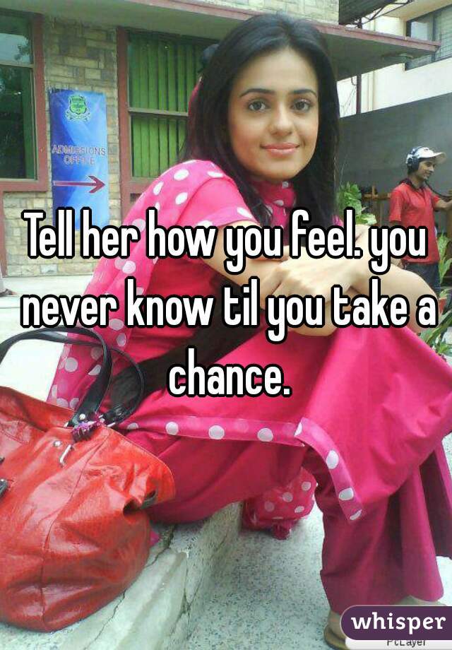Tell her how you feel. you never know til you take a chance.