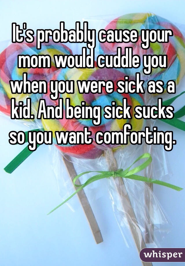 It's probably cause your mom would cuddle you when you were sick as a kid. And being sick sucks so you want comforting. 