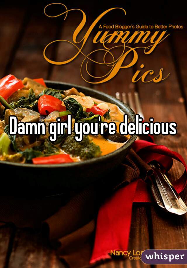 Damn girl you're delicious