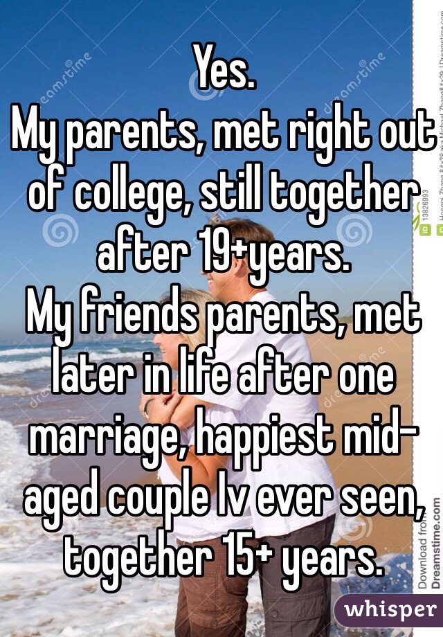 Yes. 
My parents, met right out of college, still together after 19+years. 
My friends parents, met later in life after one marriage, happiest mid-aged couple Iv ever seen, together 15+ years. 