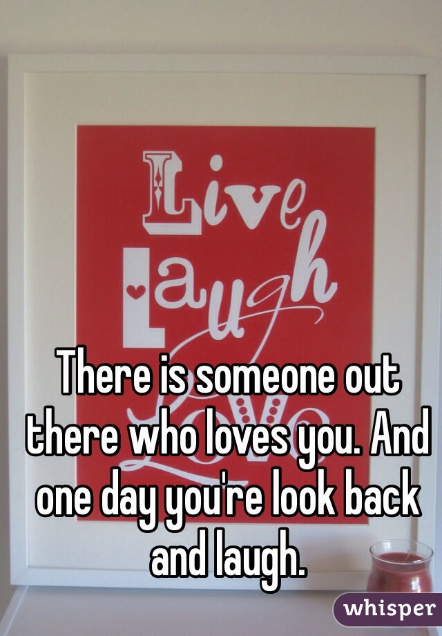 There is someone out there who loves you. And one day you're look back and laugh. 