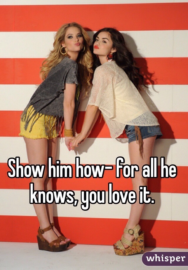 Show him how- for all he knows, you love it.