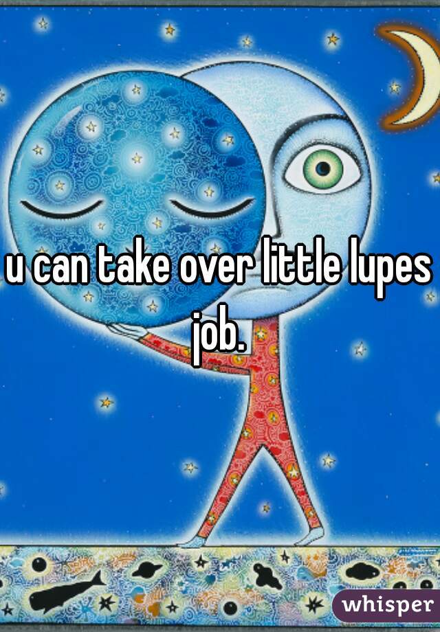 u can take over little lupes job. 