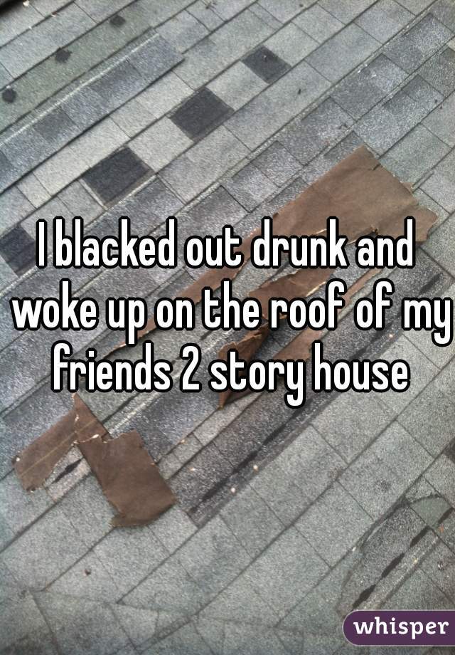 I blacked out drunk and woke up on the roof of my friends 2 story house