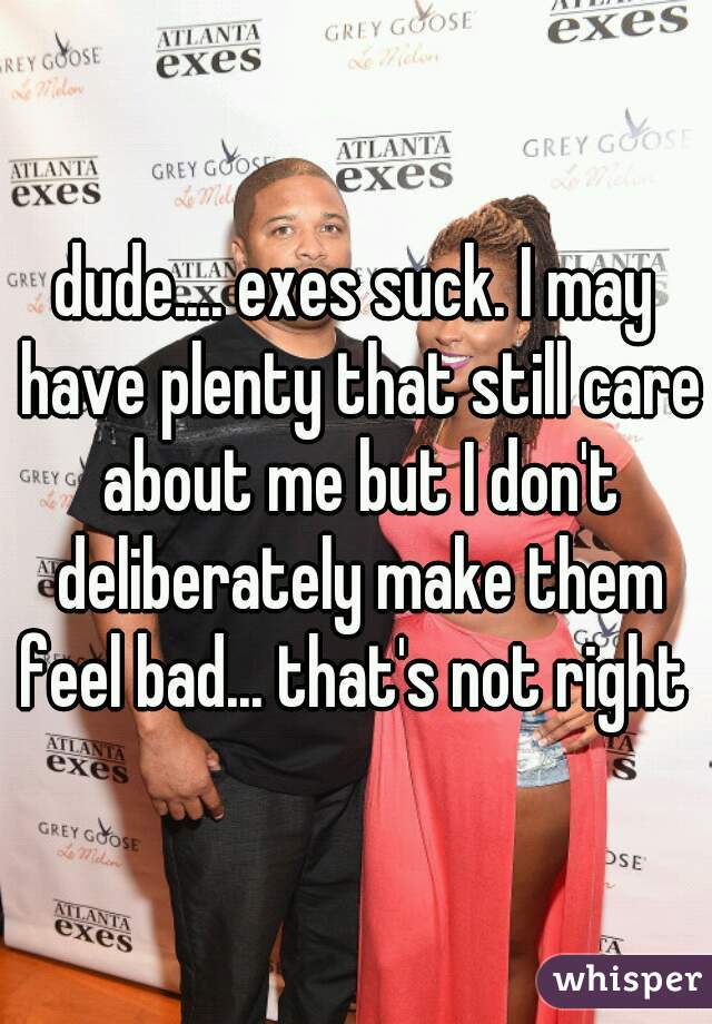 dude.... exes suck. I may have plenty that still care about me but I don't deliberately make them feel bad... that's not right 