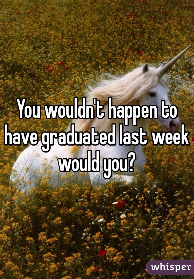 You wouldn't happen to have graduated last week would you?