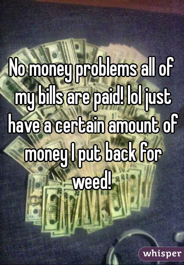 No money problems all of my bills are paid! lol just have a certain amount of money I put back for weed! 