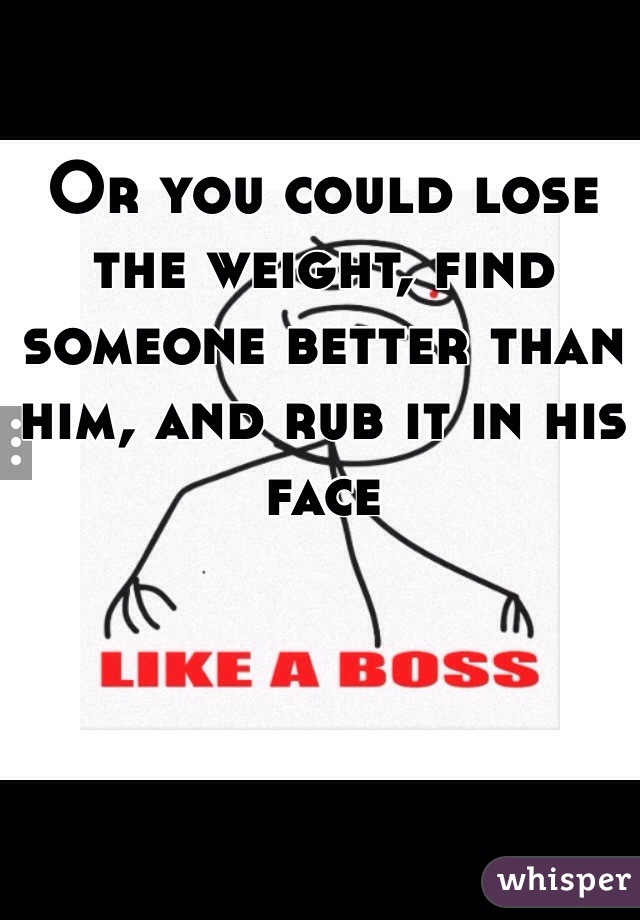 Or you could lose the weight, find someone better than him, and rub it in his face